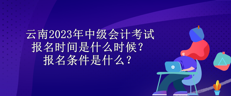 云南2023年中級會計考試報名時間是什么時候？報名條件是什么？