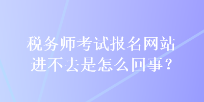 稅務(wù)師考試報(bào)名網(wǎng)站進(jìn)不去是怎么回事？