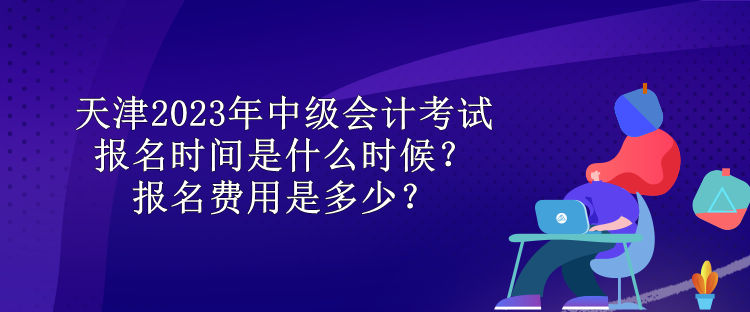 天津2023年中級會計(jì)考試報(bào)名時間是什么時候？報(bào)名費(fèi)用是多少？