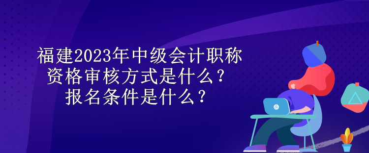 福建2023年中級會計職稱資格審核方式是什么？報名條件是什么？