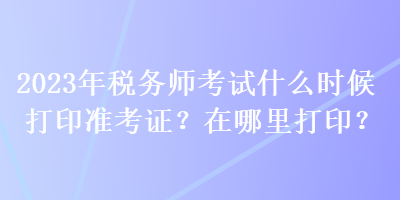 2023年稅務(wù)師考試什么時候打印準考證？在哪里打??？