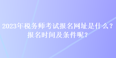 2023年稅務(wù)師考試報(bào)名網(wǎng)址是什么？報(bào)名時(shí)間及條件呢？