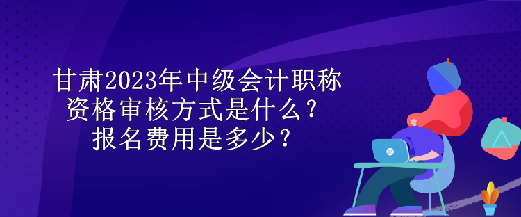 甘肅2023年中級(jí)會(huì)計(jì)職稱資格審核方式是什么？報(bào)名費(fèi)用是多少？