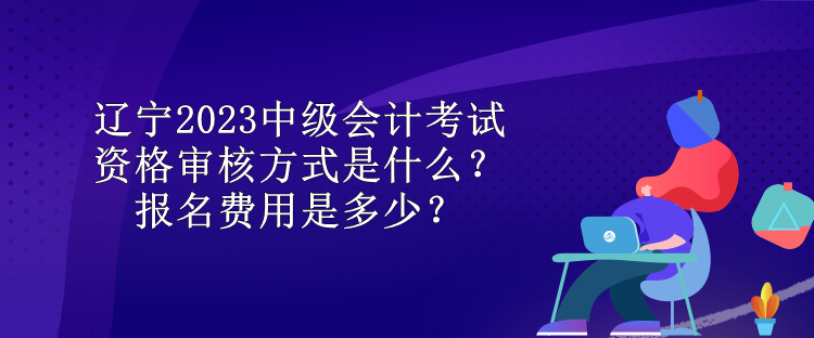 遼寧2023中級(jí)會(huì)計(jì)考試資格審核方式是什么？報(bào)名費(fèi)用是多少？