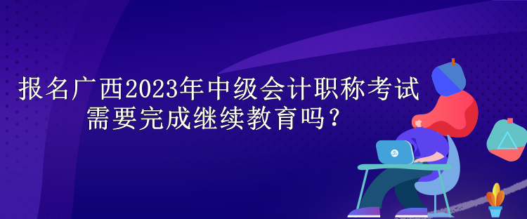 報(bào)名廣西2023年中級(jí)會(huì)計(jì)職稱考試需要完成繼續(xù)教育嗎？