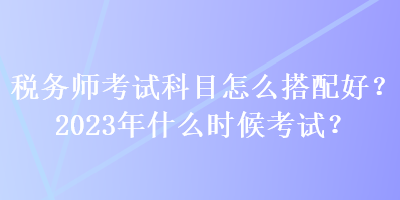 稅務師考試科目怎么搭配好？2023年什么時候考試？