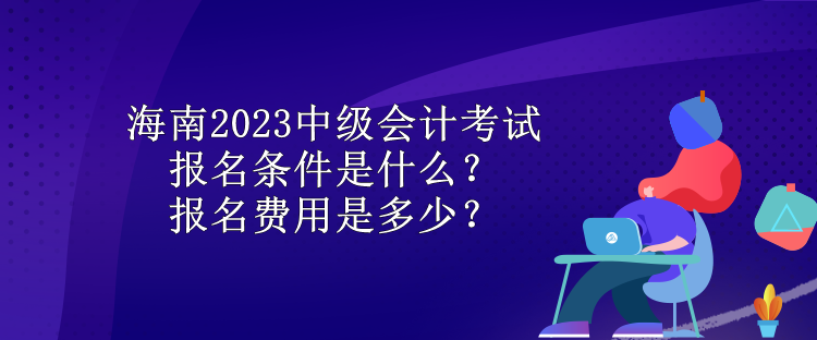 海南2023中級會(huì)計(jì)考試報(bào)名條件是什么？報(bào)名費(fèi)用是多少？