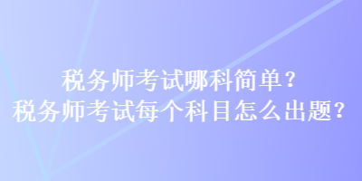 稅務師考試哪科簡單？稅務師考試每個科目怎么出題？