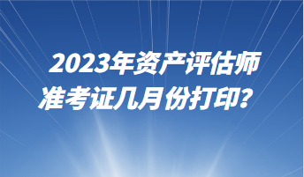 2023年資產(chǎn)評估師準(zhǔn)考證幾月份打印？