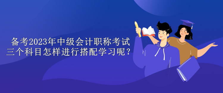 備考2023年中級(jí)會(huì)計(jì)職稱考試 三個(gè)科目怎樣進(jìn)行搭配學(xué)習(xí)呢？