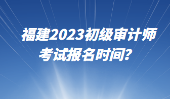 福建2023初級(jí)審計(jì)師考試報(bào)名時(shí)間？