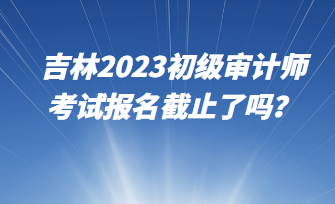 吉林2023初級(jí)審計(jì)師考試報(bào)名截止了嗎？