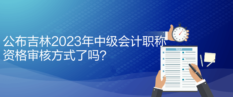 公布吉林2023年中級(jí)會(huì)計(jì)職稱資格審核方式了嗎？