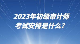 2023年初級審計(jì)師考試安排是什么？