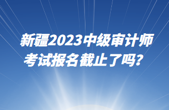 新疆2023中級(jí)審計(jì)師考試報(bào)名截止了嗎？