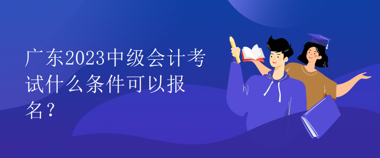 廣東2023中級會計考試什么條件可以報名？