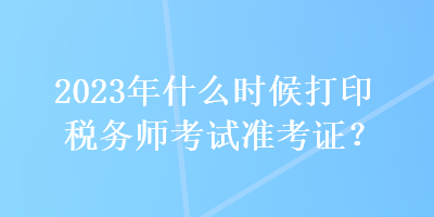 2023年什么時候打印稅務(wù)師考試準(zhǔn)考證？