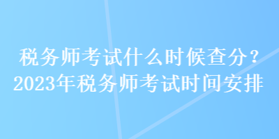 稅務(wù)師考試什么時候查分？2023年稅務(wù)師考試時間安排