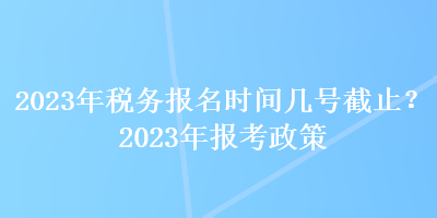 2023年稅務(wù)報名時間幾號截止？2023年報考政策