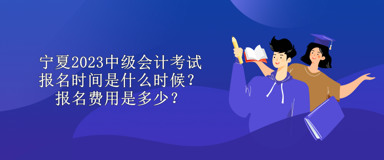 寧夏2023中級會計考試報名時間是什么時候？報名費用是多少？