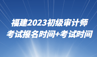 福建2023初級審計(jì)師考試報(bào)名時(shí)間+考試時(shí)間