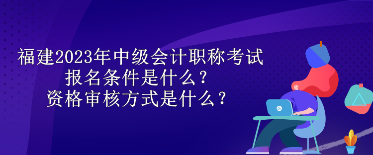 福建2023年中級會計職稱考試報名條件是什么？資格審核方式是什么？