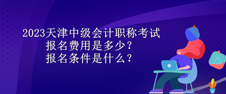 2023天津中級會計職稱考試報名費用是多少？報名條件是什么？