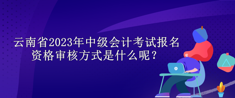 云南省2023年中級會計考試報名資格審核方式是什么呢？