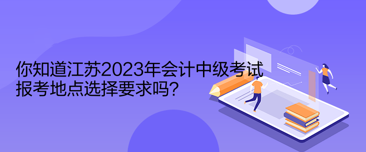 你知道江蘇2023年會(huì)計(jì)中級(jí)考試報(bào)考地點(diǎn)選擇要求嗎？