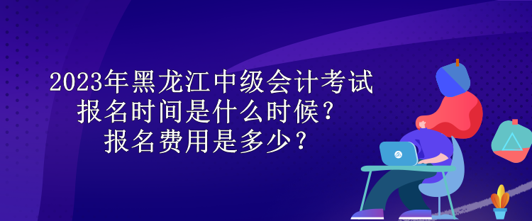 2023年黑龍江中級會計考試報名時間是什么時候？報名費用是多少？