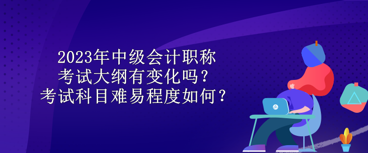 2023年中級(jí)會(huì)計(jì)職稱考試大綱有變化嗎？考試科目難易程度如何？