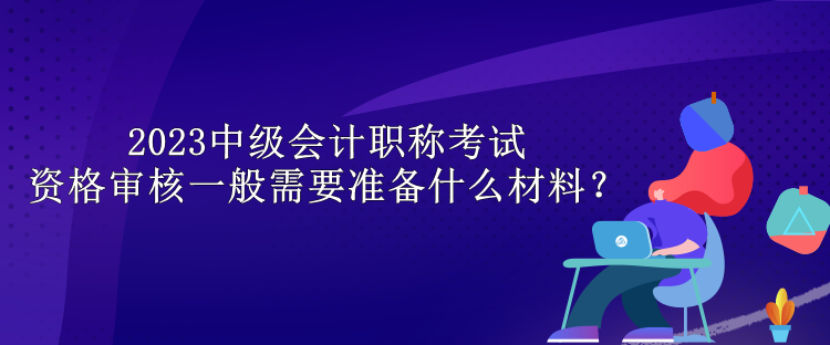 2023中級會計職稱考試資格審核一般需要準(zhǔn)備什么材料？