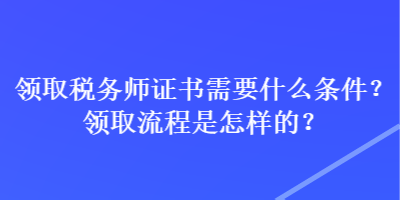 領(lǐng)取稅務(wù)師證書需要什么條件？領(lǐng)取流程是怎樣的？