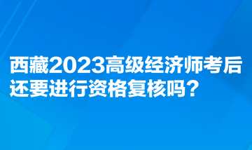 西藏2023高級(jí)經(jīng)濟(jì)師考后還要進(jìn)行資格復(fù)核嗎？