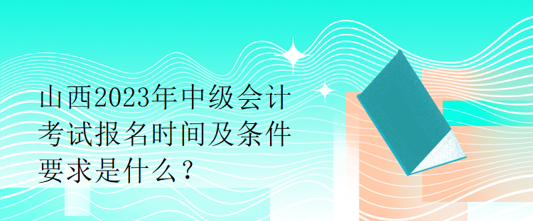 山西2023年中級會計考試報名時間及條件要求是什么？