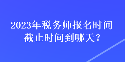 2023年稅務(wù)師報名時間截止時間到哪天？