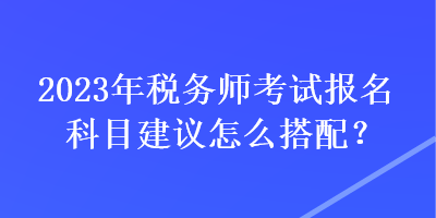 2023年稅務(wù)師考試報(bào)名科目建議怎么搭配？