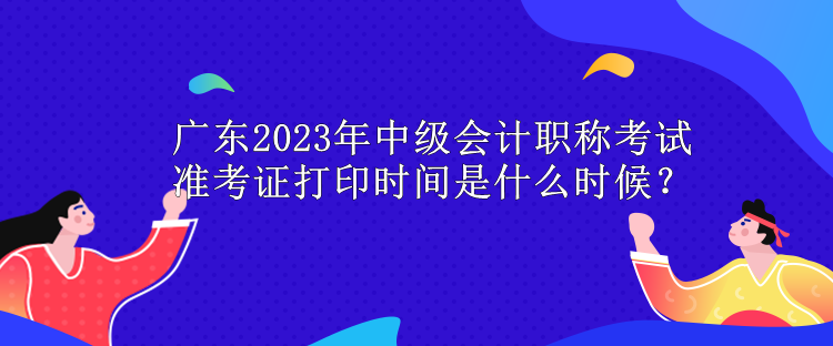 廣東2023年中級會計職稱考試準考證打印時間是什么時候？