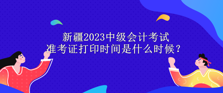 新疆2023中級會計考試準考證打印時間是什么時候？