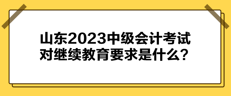 山東2023中級會計考試對繼續(xù)教育要求是什么？