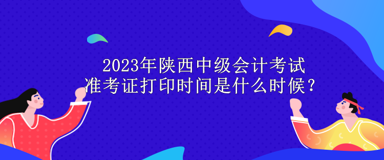 2023年陜西中級(jí)會(huì)計(jì)考試準(zhǔn)考證打印時(shí)間是什么時(shí)候？