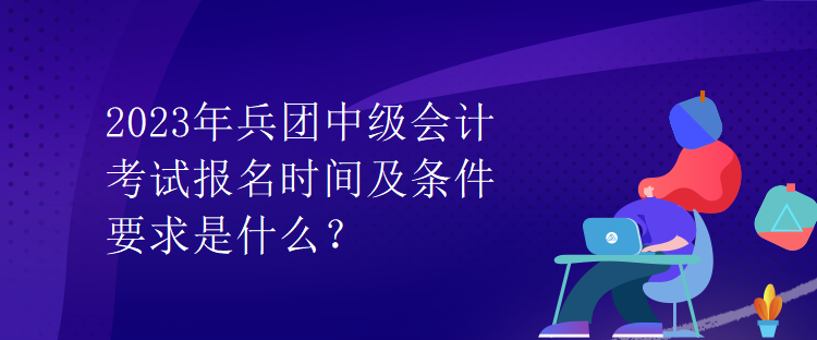 2023年兵團(tuán)中級(jí)會(huì)計(jì)考試報(bào)名時(shí)間及條件要求是什么？