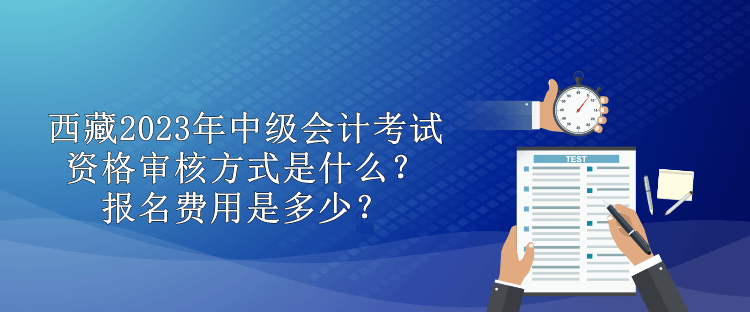 西藏2023年中級會計(jì)考試資格審核方式是什么？報(bào)名費(fèi)用是多少？