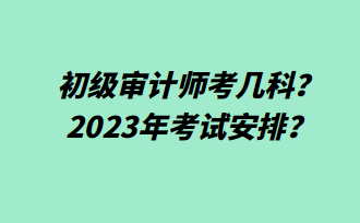 初級審計(jì)師考幾科？2023年考試安排？