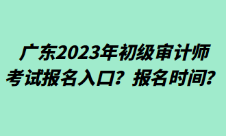 廣東2023年初級審計(jì)師考試報(bào)名入口？報(bào)名時(shí)間？