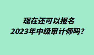 現(xiàn)在還可以報(bào)名2023年中級(jí)審計(jì)師嗎？