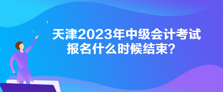 天津2023年中級(jí)會(huì)計(jì)考試報(bào)名什么時(shí)候結(jié)束？