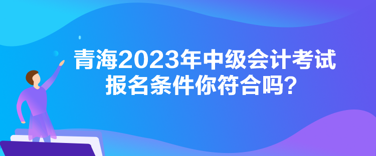 青海2023年中級(jí)會(huì)計(jì)考試報(bào)名條件你符合嗎？