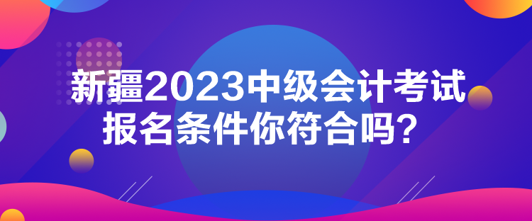 新疆2023中級會計考試報名條件你符合嗎？