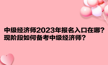 中級經(jīng)濟師2023年報名入口在哪？現(xiàn)階段如何備考中級經(jīng)濟師？